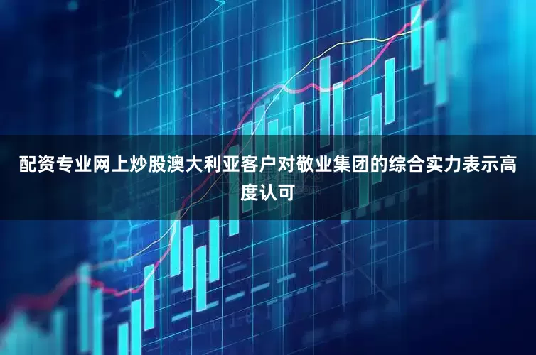 配资专业网上炒股澳大利亚客户对敬业集团的综合实力表示高度认可