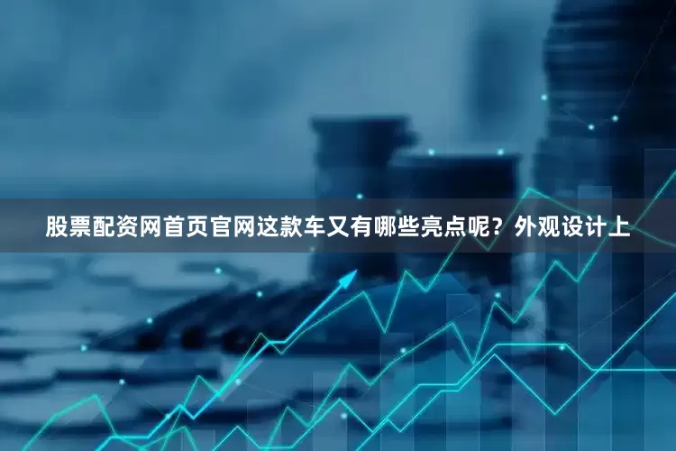 股票配资网首页官网这款车又有哪些亮点呢？外观设计上