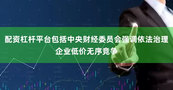 配资杠杆平台包括中央财经委员会强调依法治理企业低价无序竞争