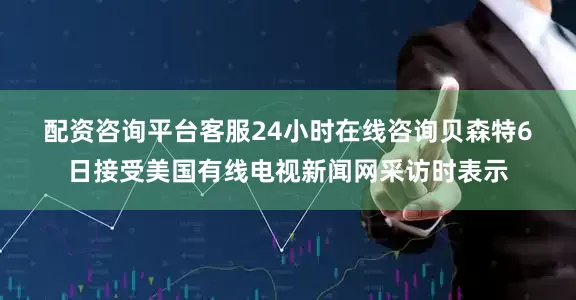 配资咨询平台客服24小时在线咨询　　贝森特6日接受美国有线电视新闻网采访时表示