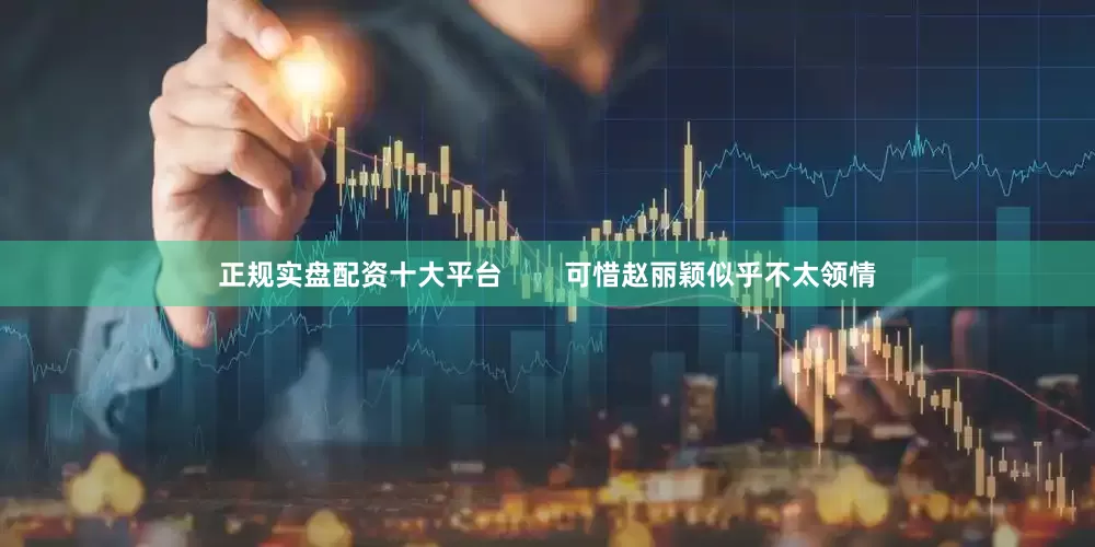 正规实盘配资十大平台        可惜赵丽颖似乎不太领情