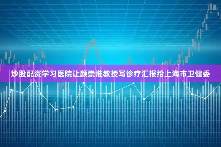 炒股配资学习医院让颜崇淮教授写诊疗汇报给上海市卫健委