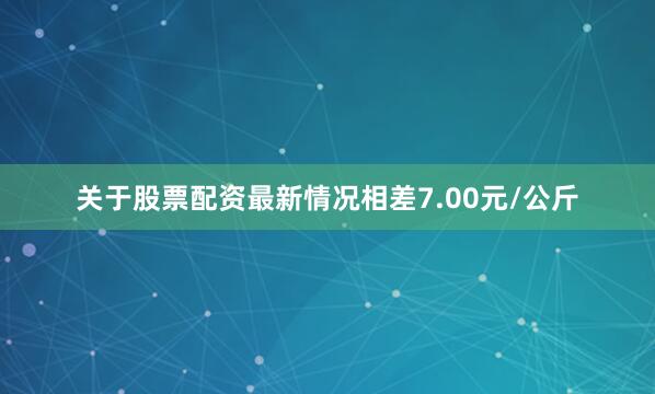 关于股票配资最新情况相差7.00元/公斤