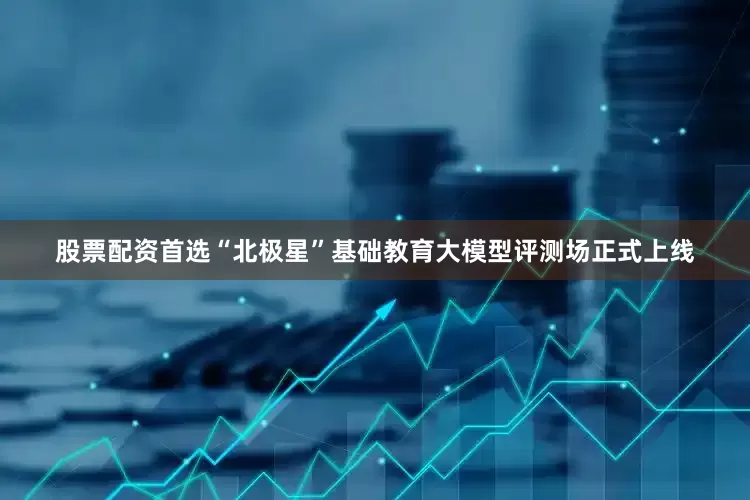 股票配资首选“北极星”基础教育大模型评测场正式上线