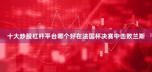 十大炒股杠杆平台哪个好在法国杯决赛中击败兰斯