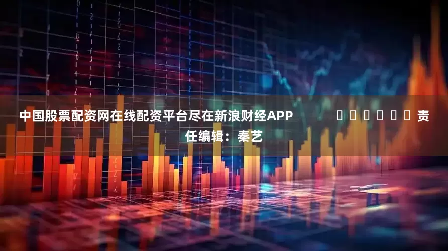 中国股票配资网在线配资平台尽在新浪财经APP            						责任编辑：秦艺