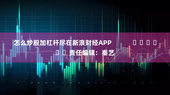 怎么炒股加杠杆尽在新浪财经APP            						责任编辑：秦艺