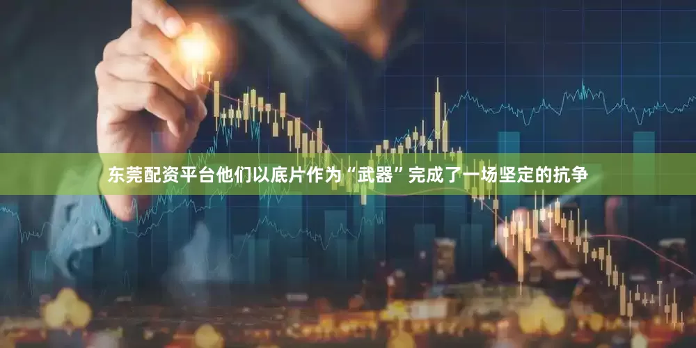 东莞配资平台他们以底片作为“武器”完成了一场坚定的抗争