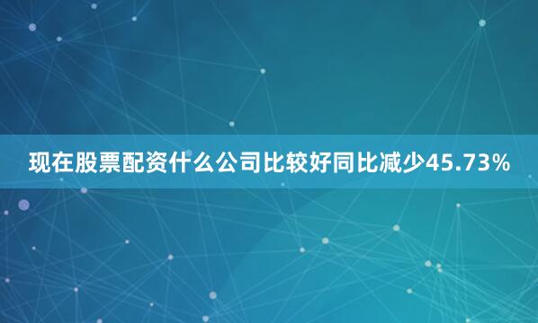 现在股票配资什么公司比较好同比减少45.73%