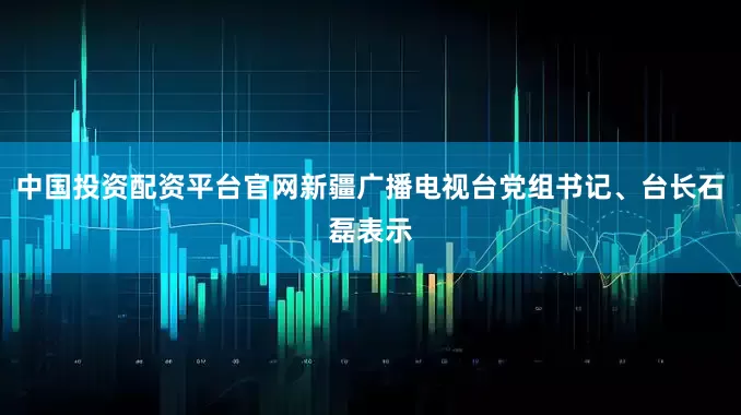 中国投资配资平台官网新疆广播电视台党组书记、台长石磊表示