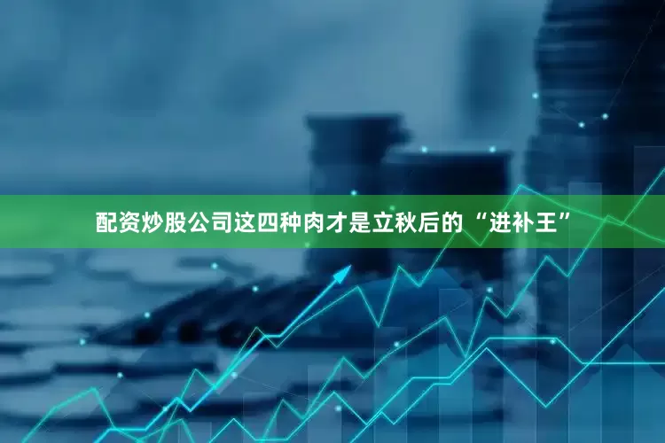配资炒股公司这四种肉才是立秋后的 “进补王”